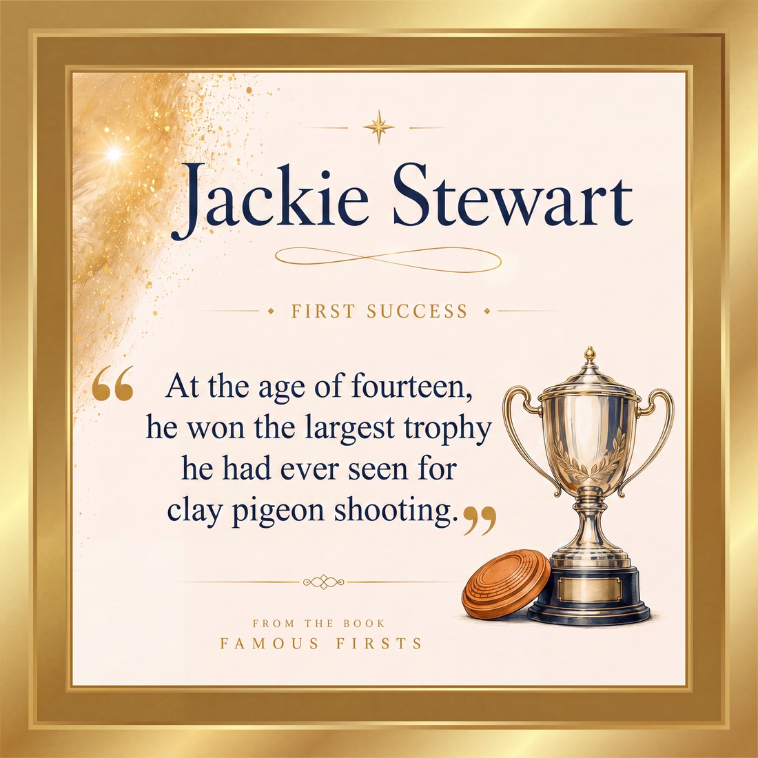 Jackie Stewart, first success: at the age of fourteen, he won the largest trophy he had ever seen for clay pigeon shooting. From the book Famous Firsts.